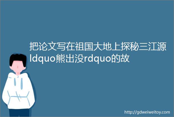 把论文写在祖国大地上探秘三江源ldquo熊出没rdquo的故事