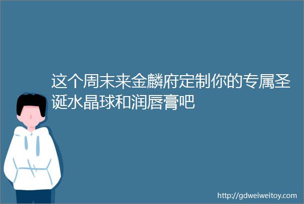 这个周末来金麟府定制你的专属圣诞水晶球和润唇膏吧