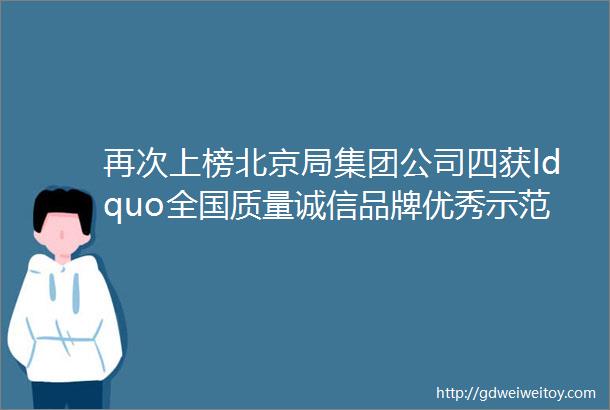再次上榜北京局集团公司四获ldquo全国质量诚信品牌优秀示范企业rdquo
