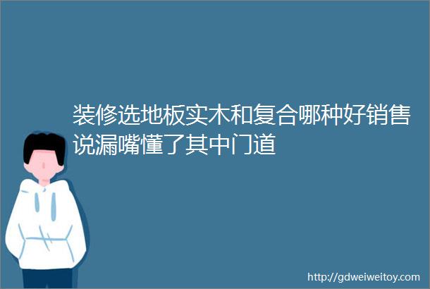 装修选地板实木和复合哪种好销售说漏嘴懂了其中门道