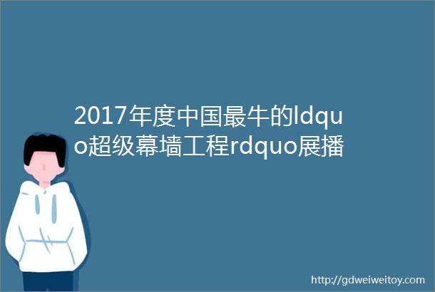 2017年度中国最牛的ldquo超级幕墙工程rdquo展播