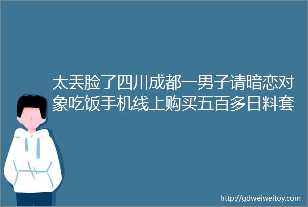 太丢脸了四川成都一男子请暗恋对象吃饭手机线上购买五百多日料套餐结果到店里只要150块钱