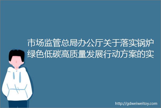 市场监管总局办公厅关于落实锅炉绿色低碳高质量发展行动方案的实施意见