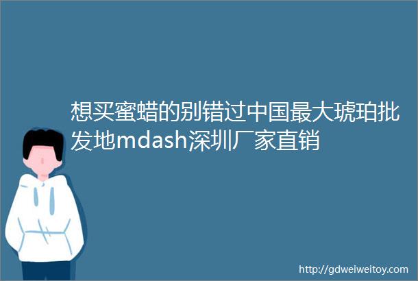 想买蜜蜡的别错过中国最大琥珀批发地mdash深圳厂家直销