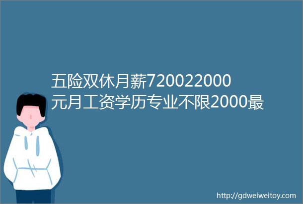 五险双休月薪720022000元月工资学历专业不限2000最新企业岗位招聘