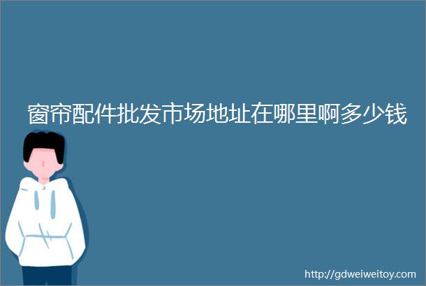 窗帘配件批发市场地址在哪里啊多少钱