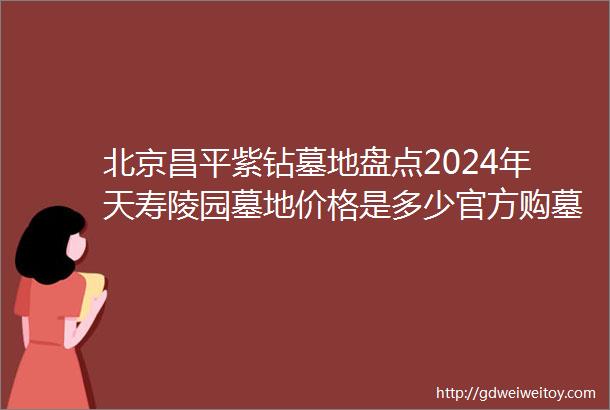 北京昌平紫钻墓地盘点2024年天寿陵园墓地价格是多少官方购墓热线是多少