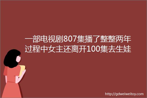 一部电视剧807集播了整整两年过程中女主还离开100集去生娃