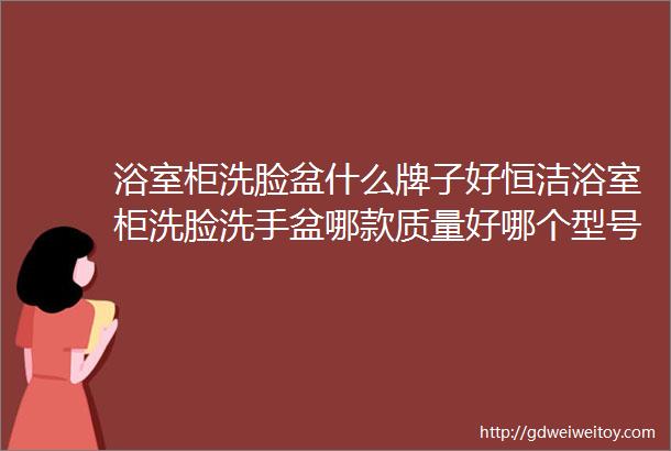 浴室柜洗脸盆什么牌子好恒洁浴室柜洗脸洗手盆哪款质量好哪个型号好材质更环保防潮