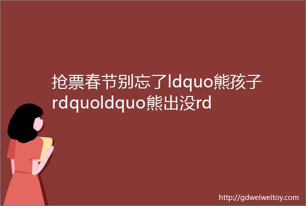 抢票春节别忘了ldquo熊孩子rdquoldquo熊出没rdquo变形出发