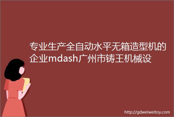专业生产全自动水平无箱造型机的企业mdash广州市铸王机械设备有限公司