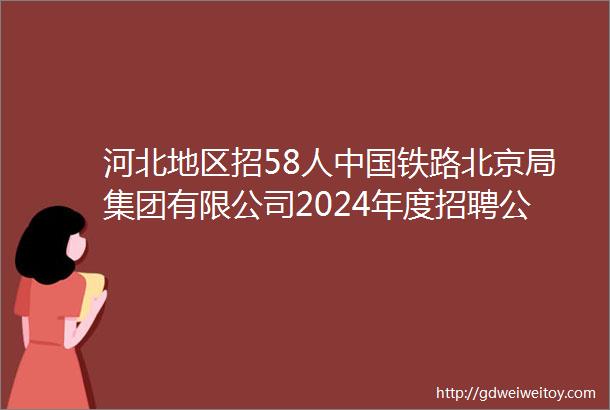 河北地区招58人中国铁路北京局集团有限公司2024年度招聘公告新出岗位