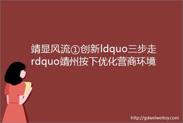 靖显风流①创新ldquo三步走rdquo靖州按下优化营商环境ldquo加速键rdquo