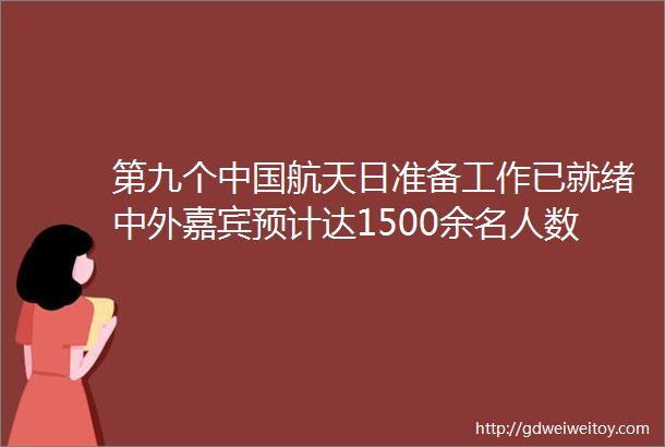 第九个中国航天日准备工作已就绪中外嘉宾预计达1500余名人数创新高