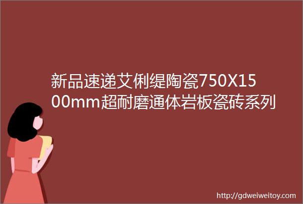 新品速递艾俐缇陶瓷750X1500mm超耐磨通体岩板瓷砖系列产品新款上市