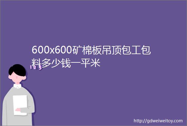 600x600矿棉板吊顶包工包料多少钱一平米