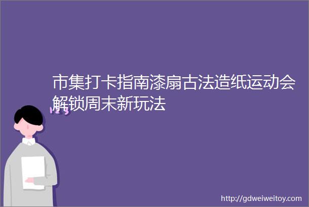 市集打卡指南漆扇古法造纸运动会解锁周末新玩法