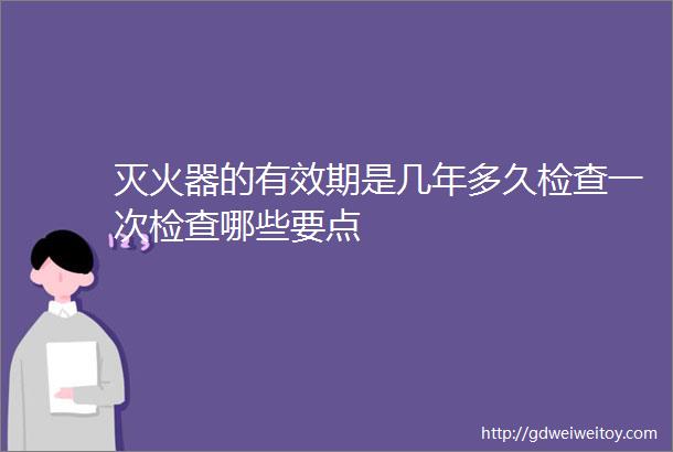 灭火器的有效期是几年多久检查一次检查哪些要点