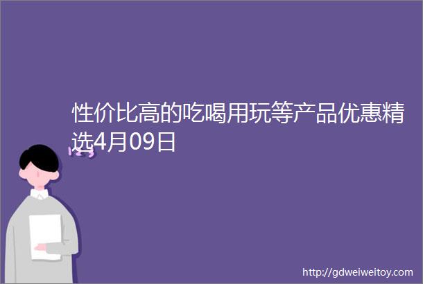 性价比高的吃喝用玩等产品优惠精选4月09日