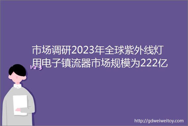 市场调研2023年全球紫外线灯用电子镇流器市场规模为222亿元