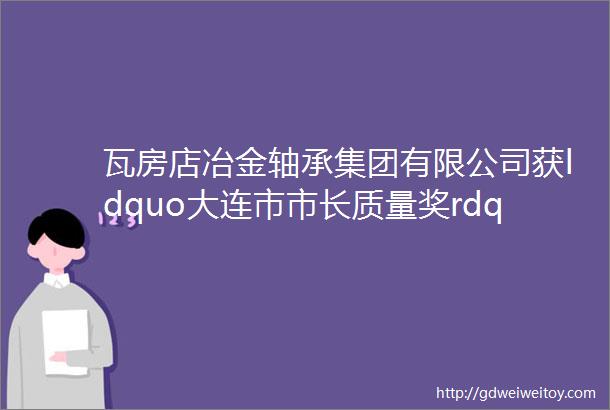 瓦房店冶金轴承集团有限公司获ldquo大连市市长质量奖rdquo提名奖