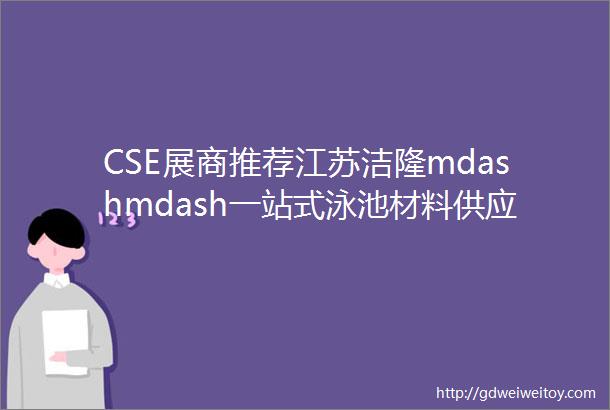 CSE展商推荐江苏洁隆mdashmdash一站式泳池材料供应商