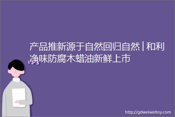 产品推新源于自然回归自然│和利净味防腐木蜡油新鲜上市