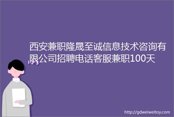西安兼职隆晟至诚信息技术咨询有限公司招聘电话客服兼职100天