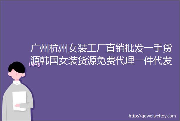 广州杭州女装工厂直销批发一手货源韩国女装货源免费代理一件代发女装拿货攻略