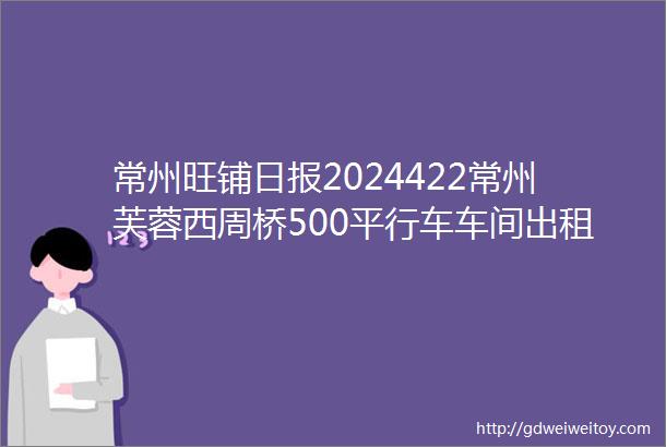 常州旺铺日报2024422常州芙蓉西周桥500平行车车间出租点开查更多商铺信息