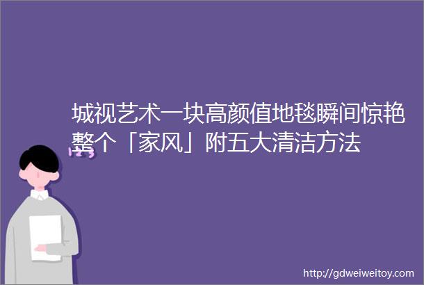 城视艺术一块高颜值地毯瞬间惊艳整个「家风」附五大清洁方法