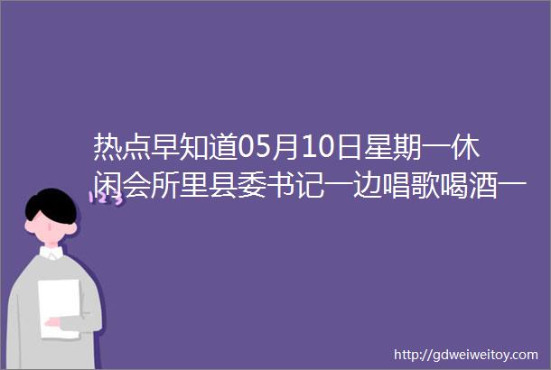 热点早知道05月10日星期一休闲会所里县委书记一边唱歌喝酒一边研究人事