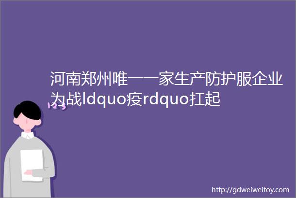 河南郑州唯一一家生产防护服企业为战ldquo疫rdquo扛起企业担当