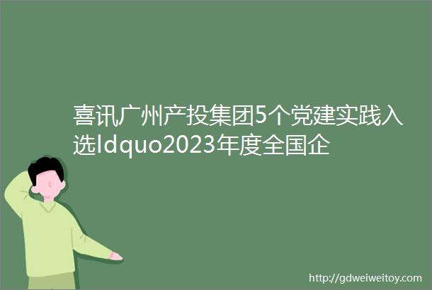 喜讯广州产投集团5个党建实践入选ldquo2023年度全国企业党建创新优秀案例党建优秀品牌rdquo