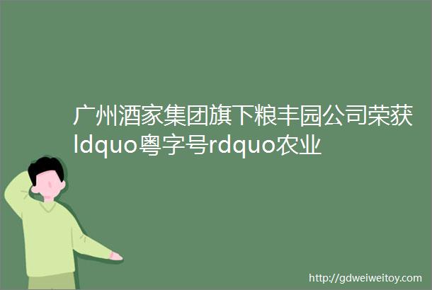 广州酒家集团旗下粮丰园公司荣获ldquo粤字号rdquo农业品牌称号