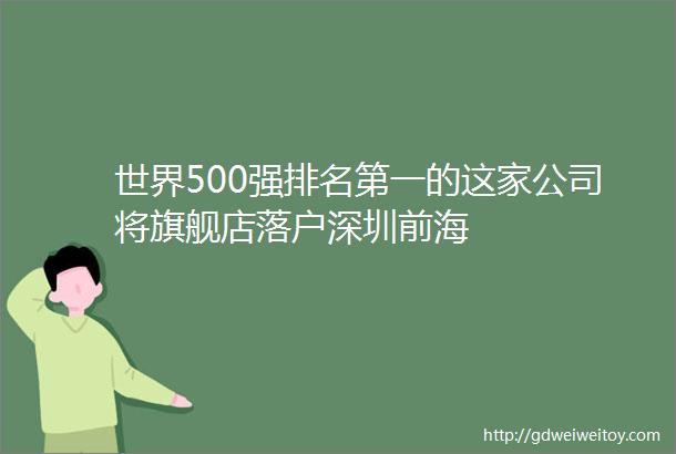 世界500强排名第一的这家公司将旗舰店落户深圳前海