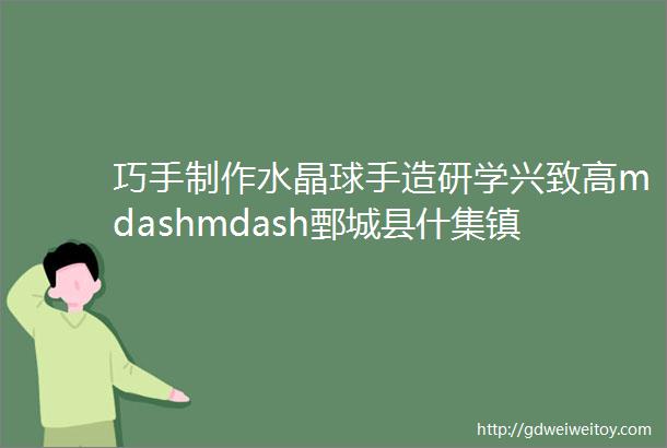 巧手制作水晶球手造研学兴致高mdashmdash鄄城县什集镇开展ldquo山东手造rdquo研学体验活动