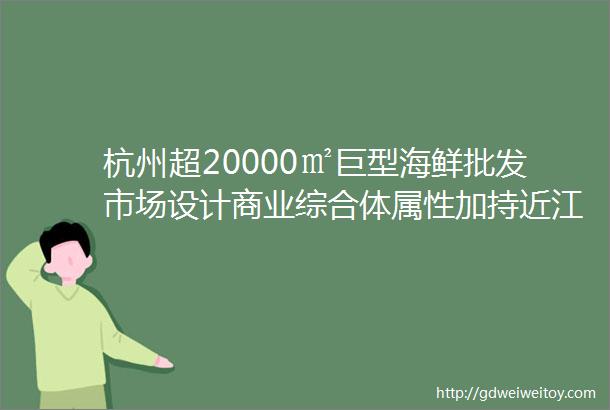 杭州超20000㎡巨型海鲜批发市场设计商业综合体属性加持近江水产农副产品综合市场升级大变样