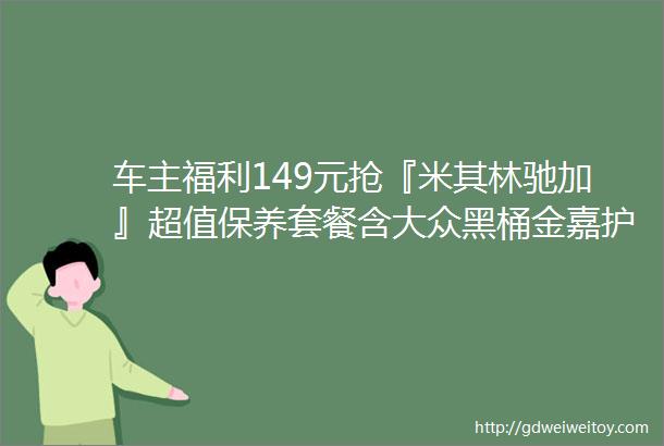 车主福利149元抢『米其林驰加』超值保养套餐含大众黑桶金嘉护机油2选1品牌机滤精洗31项驰加查车服务等