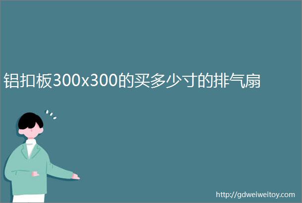 铝扣板300x300的买多少寸的排气扇