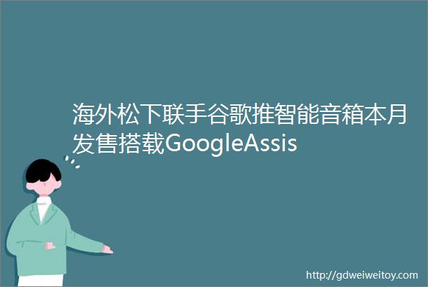 海外松下联手谷歌推智能音箱本月发售搭载GoogleAssistant