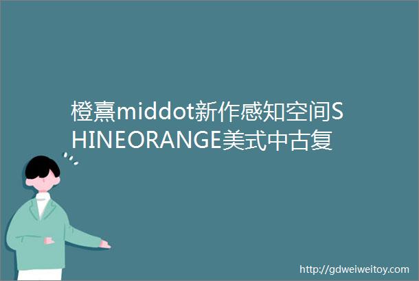 橙熹middot新作感知空间SHINEORANGE美式中古复古与优雅不期而遇