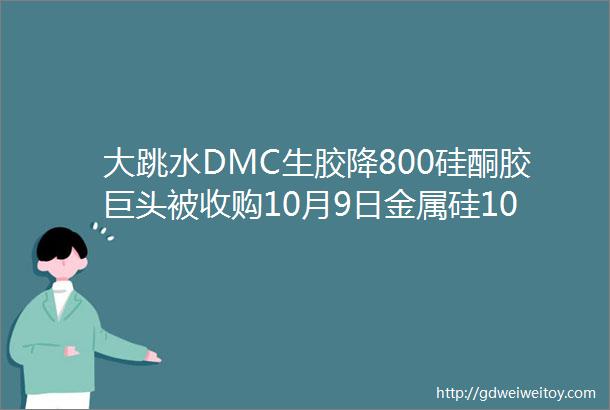大跳水DMC生胶降800硅酮胶巨头被收购10月9日金属硅107胶硅油生胶DMC主流报价速看