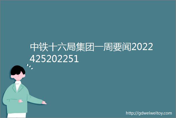 中铁十六局集团一周要闻2022425202251