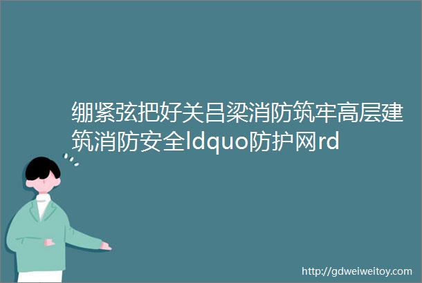 绷紧弦把好关吕梁消防筑牢高层建筑消防安全ldquo防护网rdquo