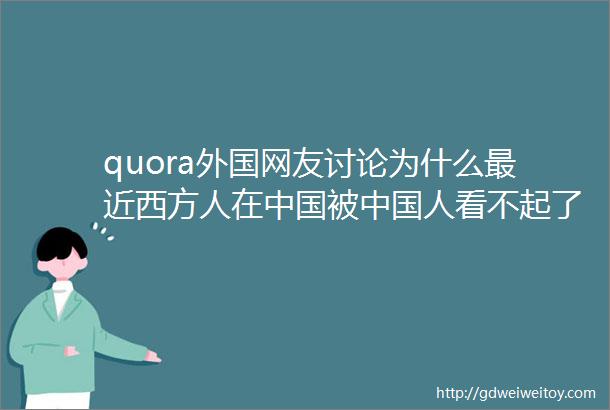 quora外国网友讨论为什么最近西方人在中国被中国人看不起了