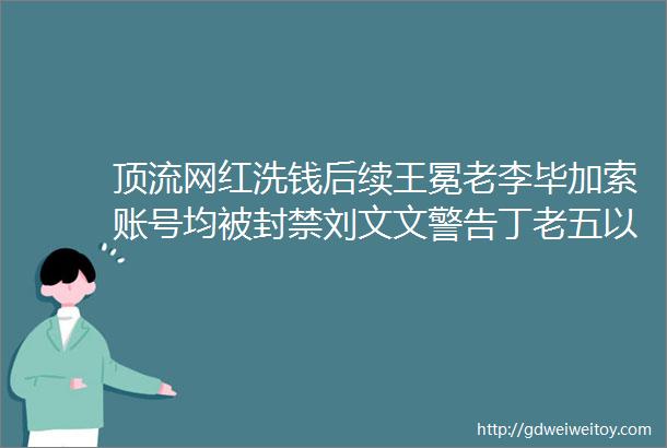 顶流网红洗钱后续王冕老李毕加索账号均被封禁刘文文警告丁老五以后别想见孩子三驴被一块砖头绊倒驴爸地砖全扒了