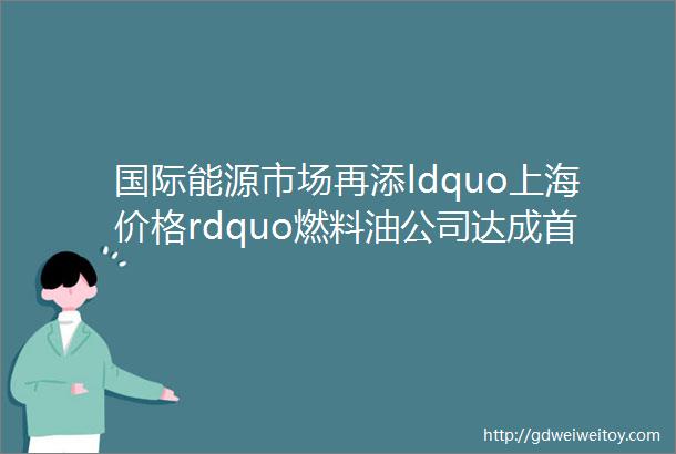国际能源市场再添ldquo上海价格rdquo燃料油公司达成首单交易