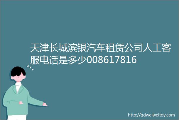 天津长城滨银汽车租赁公司人工客服电话是多少008617816593063租赁公司全国统一还款服务电话热线