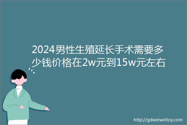 2024男性生殖延长手术需要多少钱价格在2w元到15w元左右另附报销政策及正规医院介绍